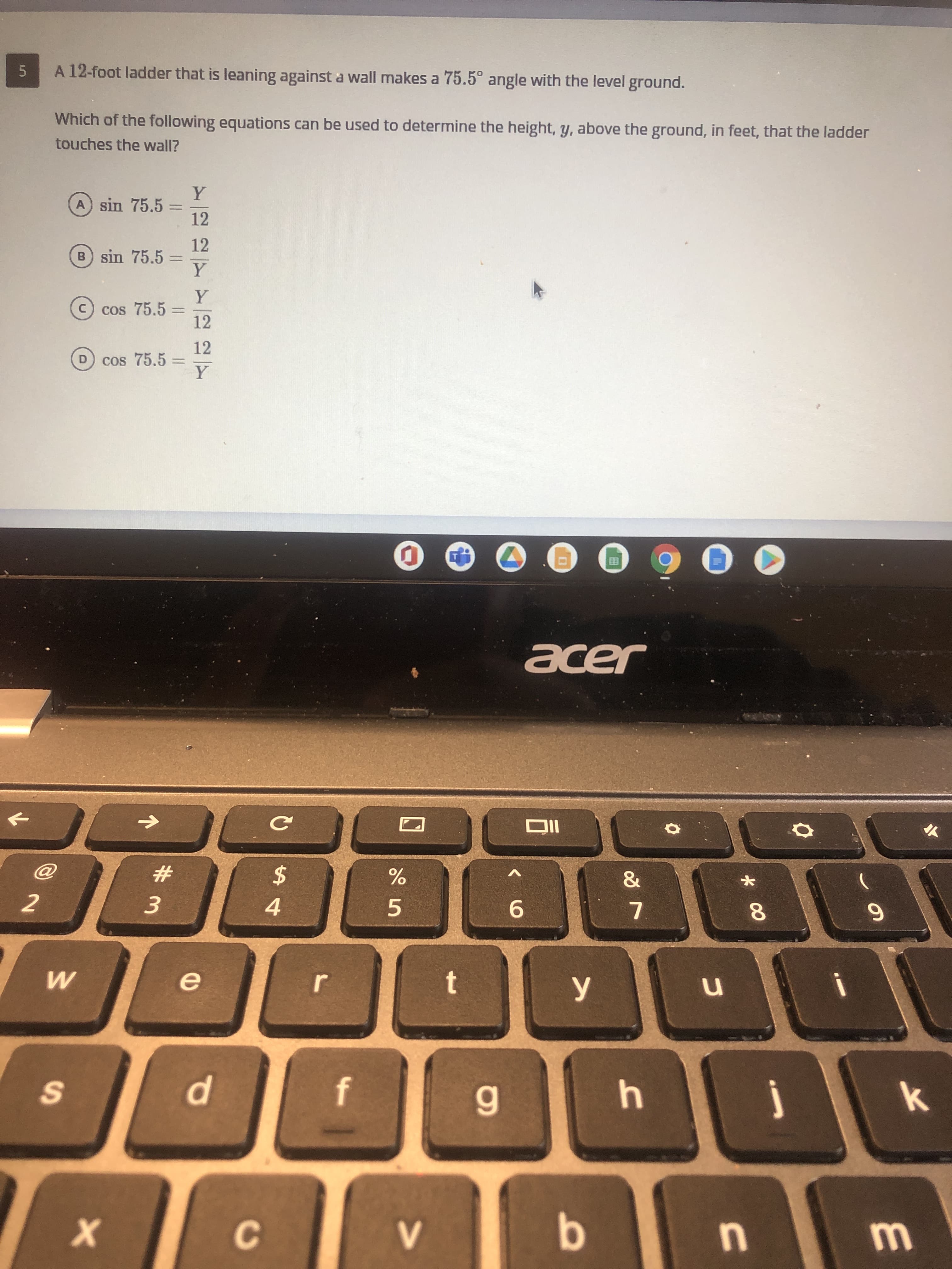 A 12-foot ladder that is leaning against a wall makes a 75.5° angle with the level ground.
Which of the following equations can be used to determine the height, y, above the ground, in feet, that the ladder
touches the wall?
Y
A sin 75.5
12
%3D
12
B sin 75.5
Y
%3D
Y
cos 75.5 =
12
C
%3D
12
D cos 75.5
Y
5.
