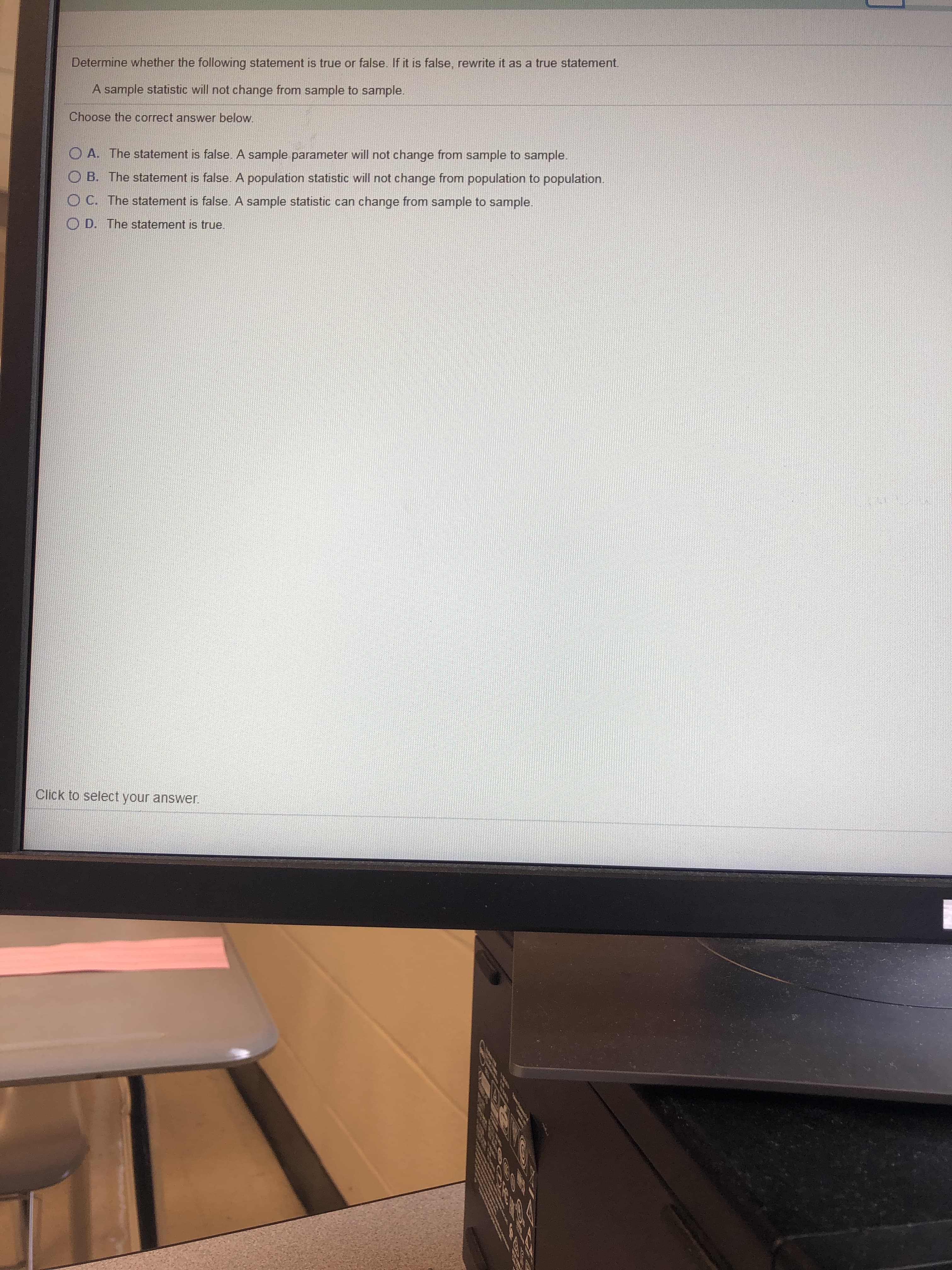 Determine whether the following statement is true or false. If it is false, rewrite it as a true statement.
A sample statistic will not change from sample to sample.
Choose the correct answer below.
O A. The statement is false. A sample parameter will not change from sample to sample.
O B. The statement is false. A population statistic will not change from population to population.
O C. The statement is false. A sample statistic can change from sample to sample.
O D. The statement is true.
