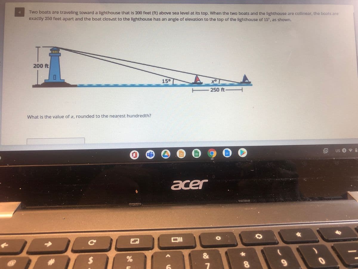 Two boats are traveling toward a lighthouse that is 200 feet (ft) above sea level at its top. When the two boats and the lighthouse are collinear, the boats are
exactly 250 feet apart and the boat closest to the lighthouse has an angle of elevation to the top of the lighthouse of 15°, as shown.
4
200 ft
15°
250 ft-
What is the value of a, rounded to the nearest hundredth?
US 5
acer
Ce
:-
%2$
9

