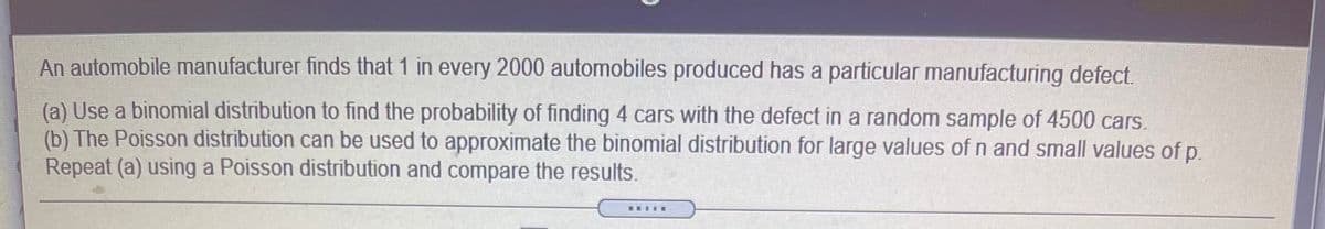 An automobile manufacturer finds that 1 in every 2000 automobiles produced has a particular manufacturing defect.
(a) Use a binomial distribution to find the probability of finding 4 cars with the defect in a random sample of 4500 cars.
(b) The Poisson distribution can be used to approximate the binomial distribution for large values of n and small values of p.
Repeat (a) using a Poisson distribution and compare the results.
