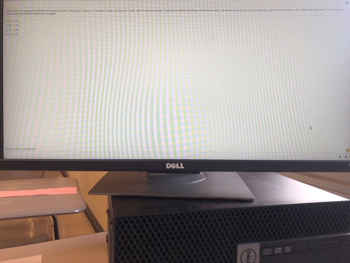 Grade points are assigned such that an A receives 4 points, a B receives 3 points, a C receives 2 points, a D receives 1 point, and a F receives 0 points. Grades are weighted according to credit hours (units). If a student receives an A in a four-unit class, a D in a two-unit class, a B in a three-unit class and a C in a three-unit
class, what is the student's grade point average?
O A. 2.75
O B. 1.75
O C. 3.00
O D. 2.50
Click to select your answer.
DELL
XXX
EVD
disc RW
DELL
