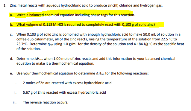 1. Zinc metal reacts with aqueous hydrochloric acid to produce zinc(II) chloride and hydrogen gas.
a. Write a balanced chemical equation including phase tags for this reaction.
b. What volume of 0.118 M HCI is required to completely react with 0.103 g of solid zinc?
c. When 0.103 g of solid zinc is combined with enough hydrochloric acid to make 50.0 mL of solution in a
coffee-cup calorimeter, all of the zinc reacts, raising the temperature of the solution from 22.5 °C to
23.7°C. Determine qrn using 1.0 g/ml for the density of the solution and 4.184 J/g°C as the specific heat
of the solution.
d. Determine AHn when 1.00 mole of zinc reacts and add this information to your balanced chemical
equation to make it a thermochemical equation.
Use your thermochemical equation to determine AH.m for the following reactions:
е.
i.
2 moles of Zn are reacted with excess hydrochloric acid
ii.
5.67 g of Zn is reacted with excess hydrochloric acid
iii.
The reverse reaction occurs.
