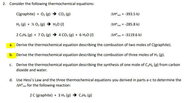 2. Consider the following thermochemical equations:
C(graphite) + O2 (g) → co2 (g)
AH°rn
= -393.5 kJ
H2 (g) + % 02 (g) → H;0 (/)
AHO
= -285.8 kJ
2 C:Hs (g) + 702 (g) → 4 CO2 (g) + 6 H20 (1)
AH°rn = -3119.6 kJ
a. Derive the thermochemical equation describing the combustion of two moles of C(graphite).
b. Derive the thermochemical equation describing the combustion of three moles of H2 (g).
c. Derive the thermochemical equation describing the synthesis of one mole of C,Hg (9) from carbon
dioxide and water.
d. Use Hess's Law and the three thermochemical equations you derived in parts a-c to determine the
AH°ran for the following reaction:
2C (graphite) + 3 H2 (g) → C;Hs (g)
