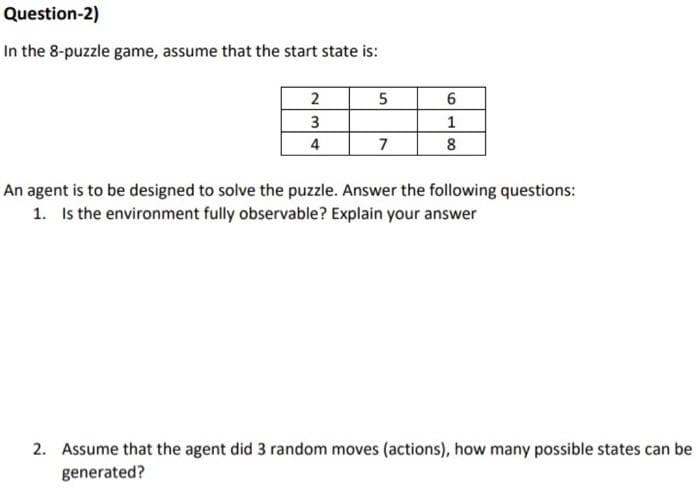 Question-2)
In the 8-puzzle game, assume that the start state is:
4
7
8
An agent is to be designed to solve the puzzle. Answer the following questions:
1. Is the environment fully observable? Explain your answer
2. Assume that the agent did 3 random moves (actions), how many possible states can be
generated?
6.
