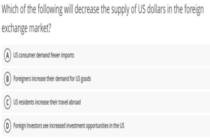 Which of the following wil derease the supply of US dollars i the foreign
exchange market?
US consumer demand fewer imports
| Foreigners increase their demand for US goods
C) US residents increase their travel abroad
(D) Foreign Investors see increased investment opportunities in the US
