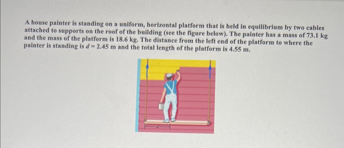 A house painter is standing on a uniform, horizontal platform that is held in equilibrium by two cables
attached to supports on the roof of the building (see the figure below). The painter has a mass of 73.1 kg
and the mass of the platform is 18.6 kg. The distance from the left end of the platform to where the
painter is standing is d= 2.45 m and the total length of the platform is 4.55 m.

