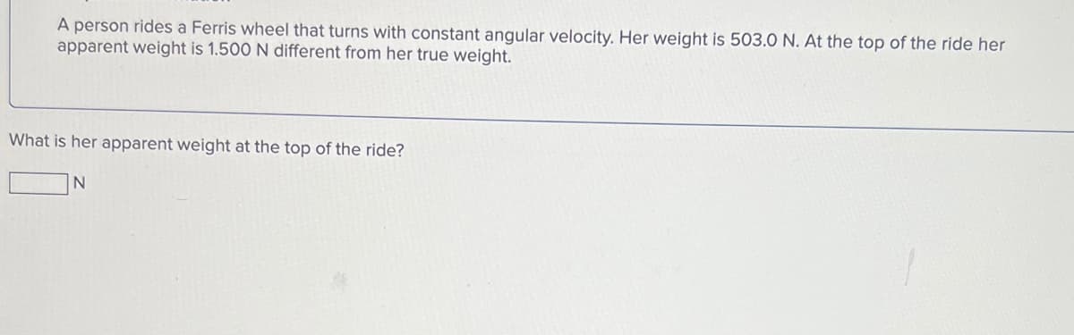 A person rides a Ferris wheel that turns with constant angular velocity. Her weight is 503.0 N. At the top of the ride her
apparent weight is 1.500 N different from her true weight.
What is her apparent weight at the top of the ride?
