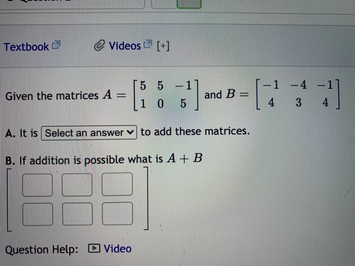 Textbook
e Videos [+]
5 5
-1 -4
Given the matrices A
and B =
1 0
4
4
A. It is Select an answer v to add these matrices.
B. If addition is possible what is A + B
Question Help: D Video
