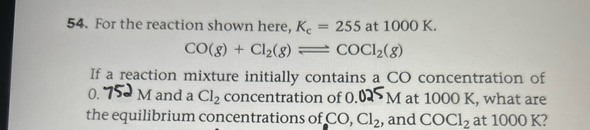 54. For the reaction shown here, Ke
255 at 1000 K.
%3D
CO(8) + Cl2(8)
COCI2(8)
If a reaction mixture initially contains a CO concentration of
0.75a M and a Cl, concentration of 0.02$ M at 1000 K, what are
the equilibrium concentrations of CO, Cl2, and COC1, at 1000 K?
