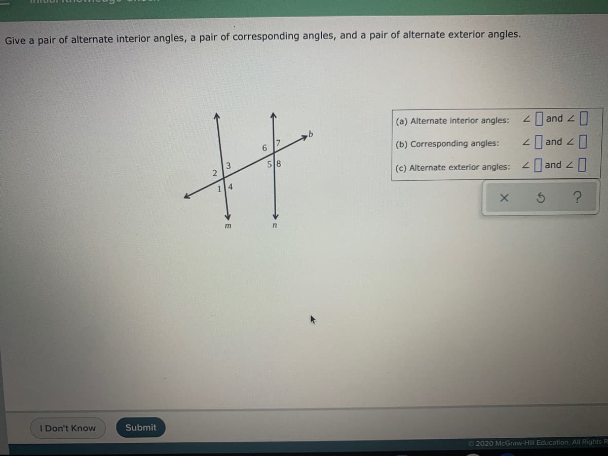 Give a pair of alternate interior angles, a pair of corresponding angles, and a pair of alternate exterior angles.
(a) Alternate interior angles:
2 and 2
6.
(b) Corresponding angles:
2 and Z
3
2
58
(c) Alternate exterior angles:
and 2
114
m
in
I Don't Know
Submit
O2020 McGraw-Hill Education. All Rights R
O O O
