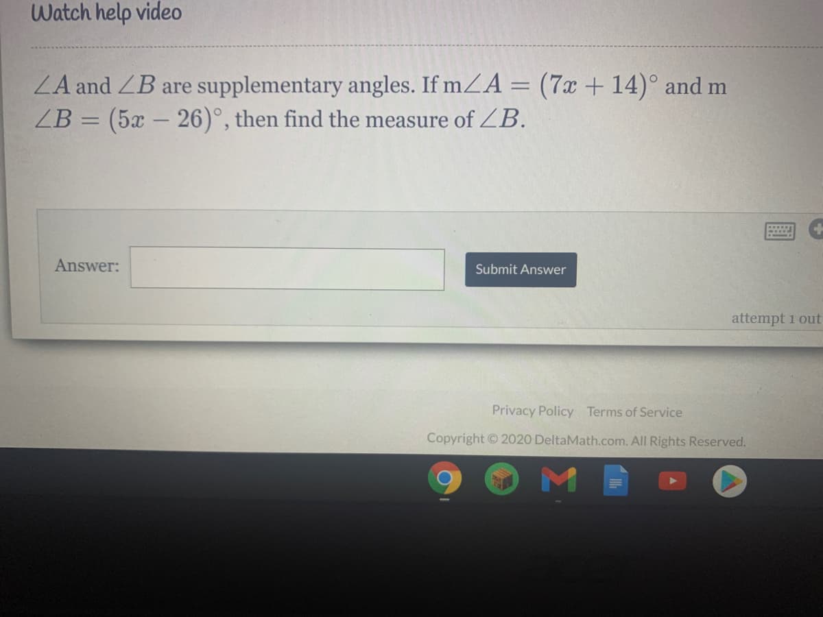 Watch help video
ZA and ZB are supplementary angles. If mZA = (7x + 14)° and m
ZB = (5x – 26)°, then find the measure of ZB.
Answer:
Submit Answer
attempt 1 out
Privacy Policy Terms of Service
Copyright © 2020 DeltaMath.com. All Rights Reserved.
