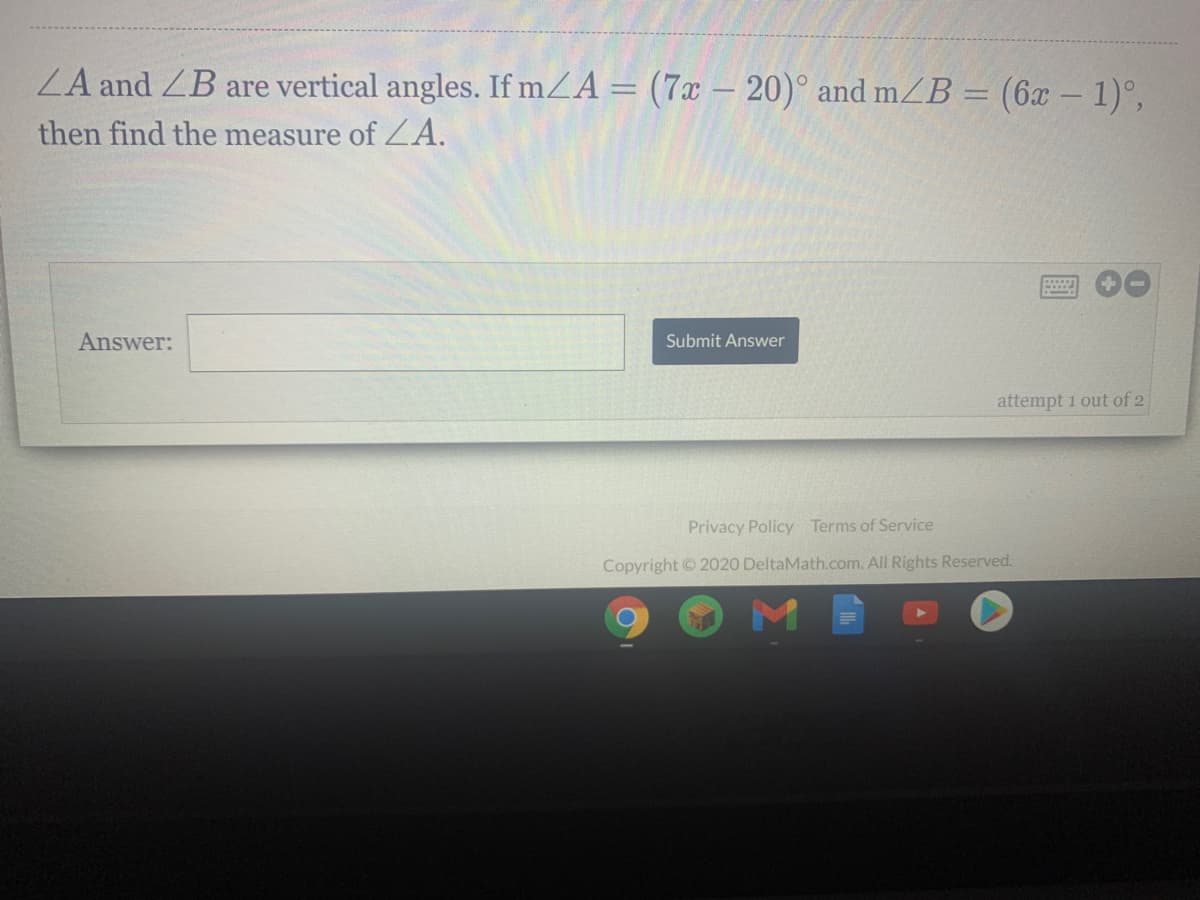 ZA and ZB are vertical angles. If mZA = (7x – 20)° and mZB = (6x – 1)°,
%3D
then find the measure of ZA.
Answer:
Submit Answer
attempt 1 out of 2
Privacy Policy Terms of Service
Copyright ©2020 DeltaMath.com. All Rights Reserved.
