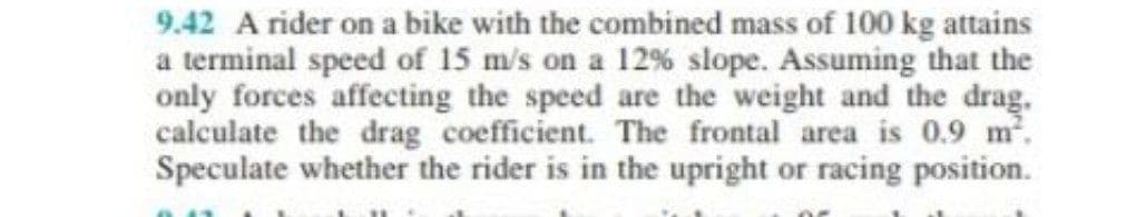 9.42 A rider on a bike with the combined mass of 100 kg attains
a terminal speed of 15 m/s on a 12% slope. Assuming that the
only forces affecting the speed are the weight and the drag.
calculate the drag coefficient. The frontal area is 0.9 m².
Speculate whether the rider is in the upright or racing position.