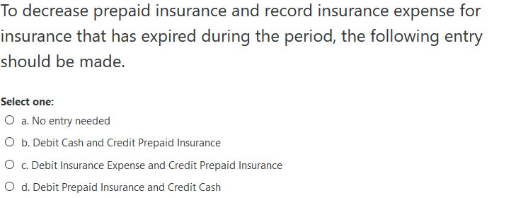 To decrease prepaid insurance and record insurance expense for
insurance that has expired during the period, the following entry
should be made.
Select one:
O a. No entry needed
O b. Debit Cash and Credit Prepaid Insurance
O c. Debit Insurance Expense and Credit Prepaid Insurance
O d. Debit Prepaid Insurance and Credit Cash
