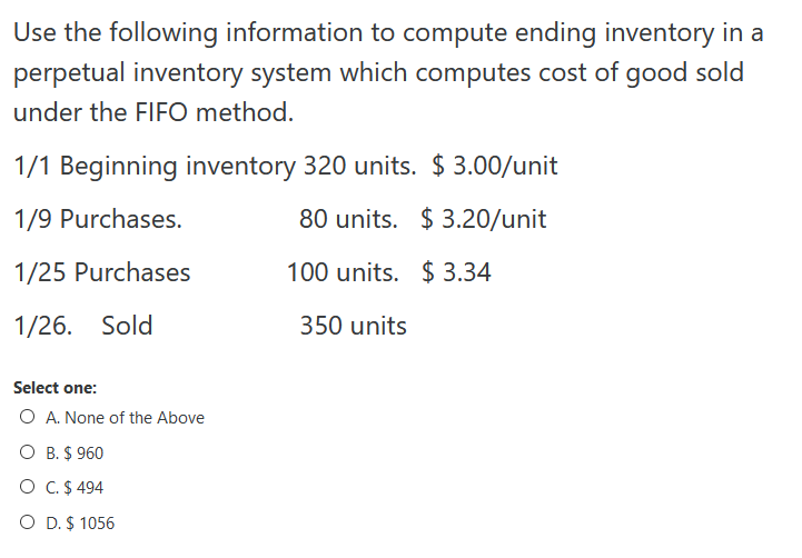 Use the following information to compute ending inventory in a
perpetual inventory system which computes cost of good sold
under the FIFO method.
1/1 Beginning inventory 320 units. $ 3.00/unit
1/9 Purchases.
80 units. $ 3.20/unit
1/25 Purchases
100 units. $ 3.34
1/26. Sold
350 units
Select one:
O A. None of the Above
O B. $ 960
O C.$ 494
O D. $ 1056
