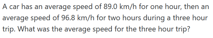 A car has an average speed of 89.0 km/h for one hour, then an
average speed of 96.8 km/h for two hours during a three hour
trip. What was the average speed for the three hour trip?
