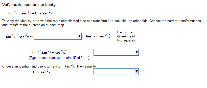 Verify that the equation is an identity.
tan *x- sec*x=1– 2 sec?x
To verify the identity, start with the more complicated side and transform it to look like the other side. Choose the correct transformations
and transform the expression at each step.
Factor the
tan *x- sec*x
(tan?x+ sec?x)
difference of
two squares.
= O)(tan 2x+ sec2x)
(Type an exact answer in simplified form.)
Choose an identity, and use it to transform tan x. Then simplify.
=1-2 sec?x
