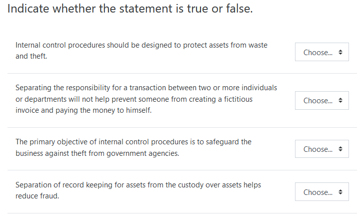 Indicate whether the statement is true or false.
Internal control procedures should be designed to protect assets from waste
Choose.
and theft.
Separating the responsibility for a transaction between two or more individuals
or departments will not help prevent someone from creating a fictitious
invoice and paying the money to himself.
Choose. +
The primary objective of internal control procedures is to safeguard the
Choose.
business against theft from government agencies.
Separation of record keeping for assets from the custody over assets helps
Choose.
reduce fraud.
