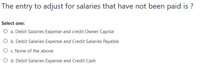 The entry to adjust for salaries that have not been paid is ?
Select one:
O a. Debit Salaries Expense and credit Owner Capital
O b. Debit Salaries Expense and Credit Salaries Payable
O c. None of the above
O d. Debit Salaries Expense and Credit Cash
