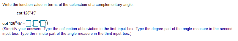 Write the function value in terms of the cofunction of a complementary angle.
cot 128°45'
cot 128°45' =OOD
(Simplify your answers. Type the cofunction abbreviation in the first input box. Type the degree part of the angle measure in the second
input box. Type the minute part of the angle measure in the third input box.)
