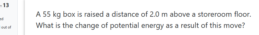 n 13
A 55 kg box is raised a distance of 2.0 m above a storeroom floor.
ed
What is the change of potential energy as a result of this move?
lout of
