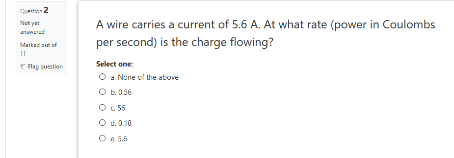 Question 2
A wire carries a current of 5.6 A. At what rate (power in Coulombs
Not yet
answered
per second) is the charge flowing?
Marked out of
11
Select one:
P Flag question
O a. None of the above
O b. 0.56
O c. 56
O d. 0.18
O e. 5.6
