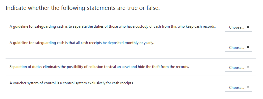 Indicate whether the following statements are true or false.
A guideline for safeguarding cash is to separate the duties of those who have custody of cash from this who keep cash records.
Choose... +
A guideline for safeguarding cash is that all cash receipts be deposited monthly or yearly.
Choose...
Separation of duties eliminates the possibility of collusion to steal an asset and hide the theft from the records.
Choose... +
A voucher system of control is a control system exclusively for cash receipts
Choose...
