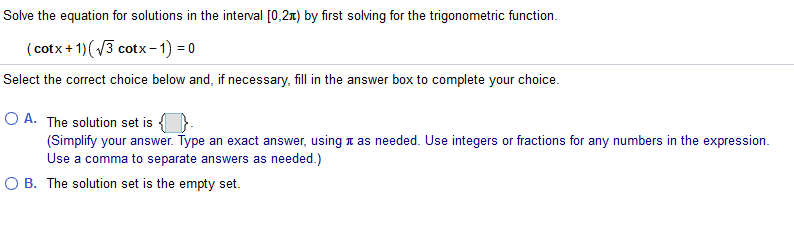 Solve the equation for solutions in the interval [0,2n) by first solving for the trigonometric function.
(cotx + 1)(3 cotx - 1) = 0
Select the correct choice below and, if necessary, fill in the answer box to complete your choice.
O A. The solution set is
(Simplify your answer. Type an exact answer, using n as needed. Use integers or fractions for any numbers in the expression.
Use a comma to separate answers as needed.)
O B. The solution set is the empty set.
