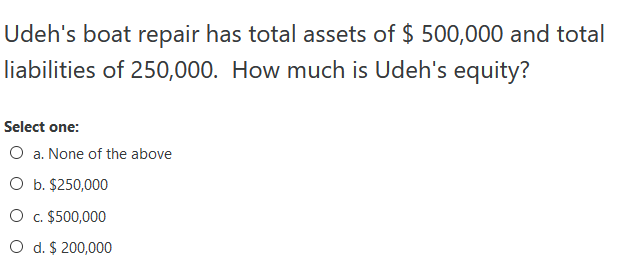 Udeh's boat repair has total assets of $ 500,000 and total
liabilities of 250,000. How much is Udeh's equity?
Select one:
O a. None of the above
O b. $250,000
O c. $500,000
O d. $ 200,000
