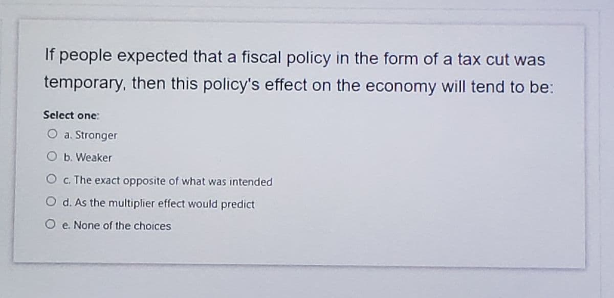 If people expected that a fiscal policy in the form of a tax cut was
temporary, then this policy's effect on the economy will tend to be:
Select one:
O a. Stronger
O b. Weaker
O c. The exact opposite of what was intended
O d. As the multiplier effect would predict
O e. None of the choices
