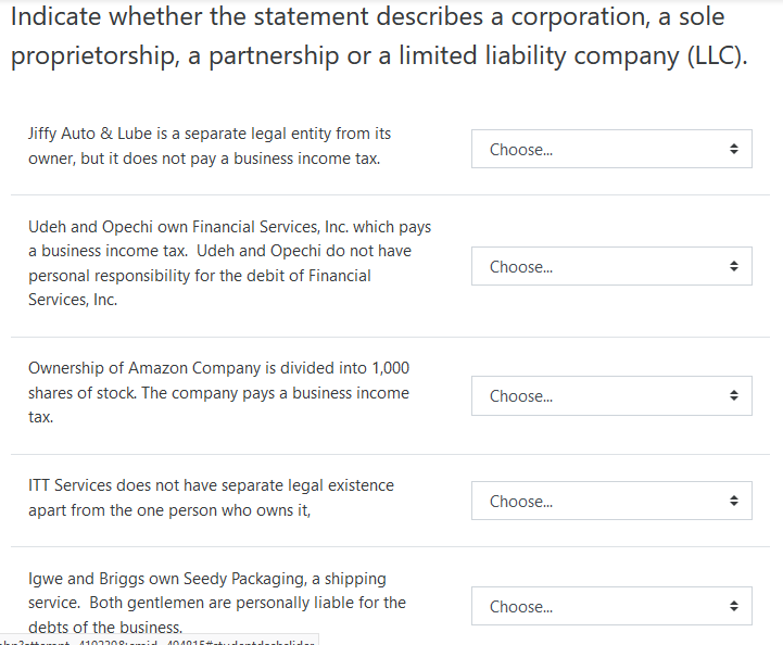 Indicate whether the statement describes a corporation, a sole
proprietorship, a partnership or a limited liability company (LLC).
Jiffy Auto & Lube is a separate legal entity from its
Choose.
owner, but it does not pay a business income tax.
Udeh and Opechi own Financial Services, Inc. which pays
a business income tax. Udeh and
chi do not have
Choose.
personal responsibility for the debit of Financial
Services, Inc.
Ownership of Amazon Company is divided into 1,000
shares of stock. The company pays a business income
Choose.
tax.
ITT Services does not have separate legal existence
Choose.
apart from the one person who owns it,
Igwe and Briggs own Seedy Packaging, a shipping
service. Both gentlemen are personally liable for the
Choose.
debts of the business.
410220o....:J
404016
