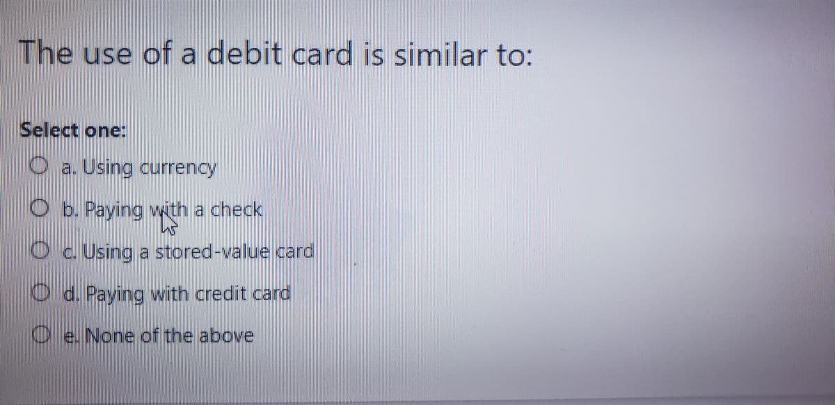 The use of a debit card is similar to:
Select one:
a. Using currency
Ob. Paying with a check
c. Using a stored-value card
d. Paying with credit card
e. None of the above
