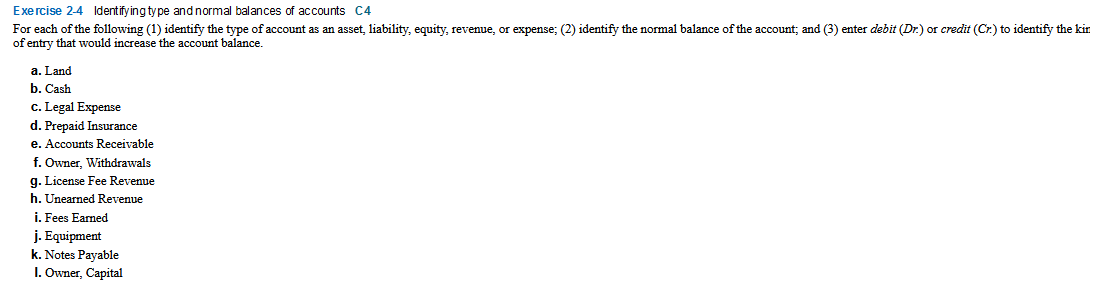 Exercise 2-4 Identify ing type and normal balances of accounts C4
For each of the following (1) identify the type of account as an asset, liability, equity, revenue, or expense; (2) identify the normal balance of the account; and (3) enter debit (Dr.) or credit (Cr.) to identify the kir
of entry that would increase the account balance.
a. Land
b. Cash
c. Legal Expense
d. Prepaid Insurance
e. Accounts Receivable
f. Owner, Withdrawals
g. License Fee Revenue
h. Unearned Revenue
i. Fees Earned
j. Equipment
k. Notes Payable
I. Owner, Capital
