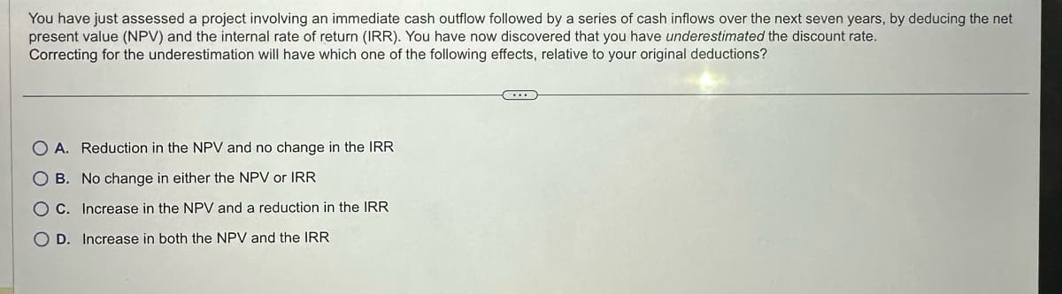 You have just assessed a project involving an immediate cash outflow followed by a series of cash inflows over the next seven years, by deducing the net
present value (NPV) and the internal rate of return (IRR). You have now discovered that you have underestimated the discount rate.
Correcting for the underestimation will have which one of the following effects, relative to your original deductions?
O A. Reduction in the NPV and no change in the IRR
OB. No change in either the NPV or IRR
OC. Increase in the NPV and a reduction in the IRR
OD. Increase in both the NPV and the IRR
(...)