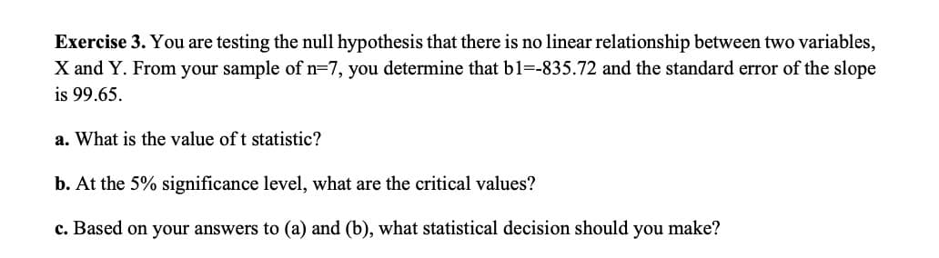 Exercise 3. You are testing the null hypothesis that there is no linear relationship between two variables,
X and Y. From your sample of n=7, you determine that b1=-835.72 and the standard error of the slope
is 99.65.
a. What is the value of t statistic?
b. At the 5% significance level, what are the critical values?
c. Based on your answers to (a) and (b), what statistical decision should you make?