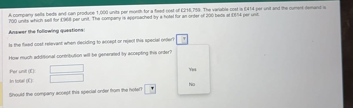 A company sells beds and can produce 1,000 units per month for a fixed cost of £216,759. The variable cost is £414 per unit and the current demand is
700 units which sell for £968 per unit. The company is approached by a hotel for an order of 200 beds at £614 per unit.
Answer the following questions:
Is the fixed cost relevant when deciding to accept or reject this special order?
How much additional contribution will be generated by accepting this order?
Per unit (£):
In total (£):
Should the company accept this special order from the hotel?
Yes
No