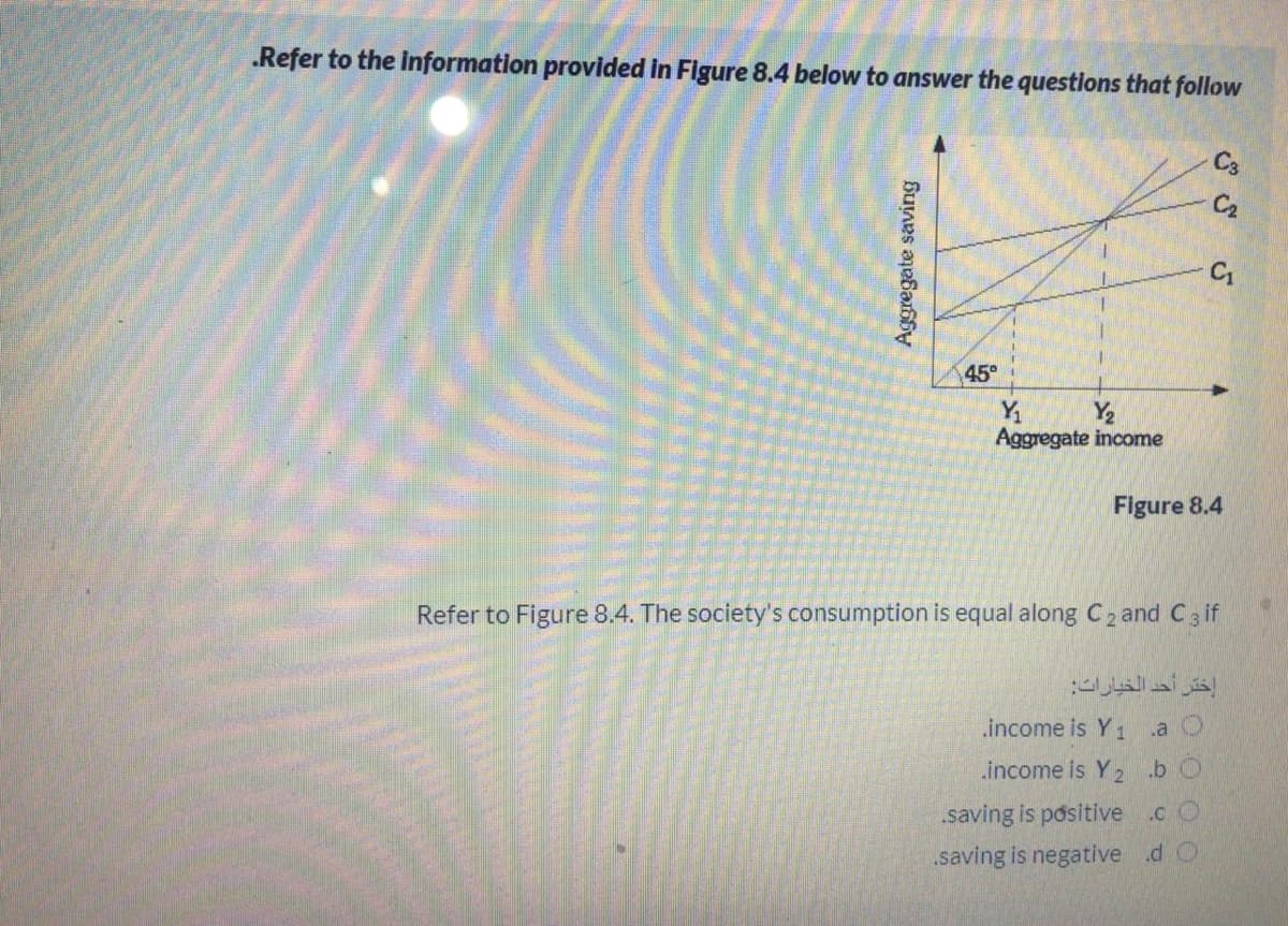 .Refer to the information provided in Figure 8.4 below to answer the questions that follow
C3
45°
Y
Y2
Aggregate income
Figure 8.4
Refer to Figure 8.4. The society's consumption is equal along C2 and C3 if
إختر أحد الخيارات
.income is Y 1 a O
income is Y2.b O
.saving is positive .c O
„saving is negative .d O
Aggregate saving
