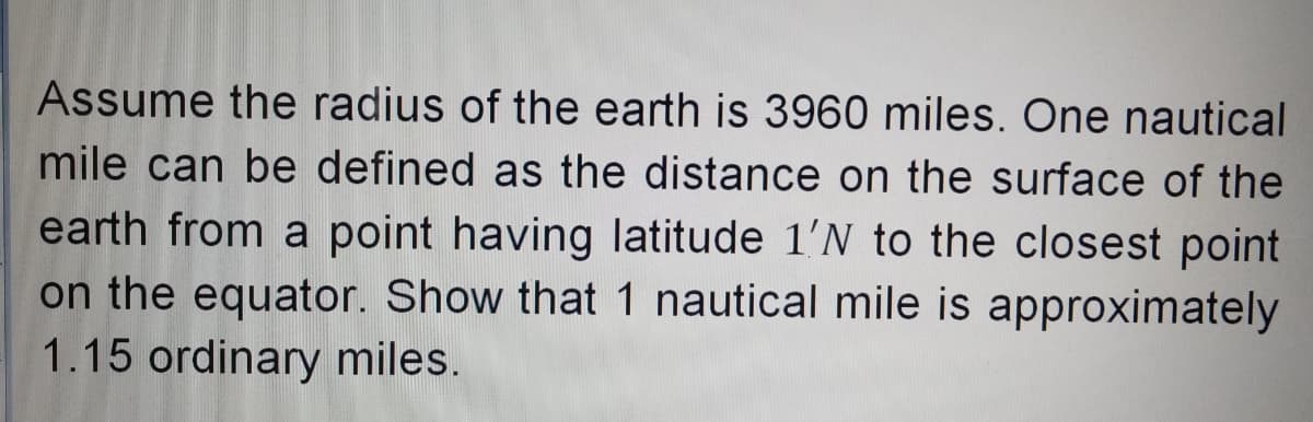 Assume the radius of the earth is 3960 miles. One nautical
mile can be defined as the distance on the surface of the
earth from a point having latitude 1'N to the closest point
on the equator. Show that 1 nautical mile is approximately
1.15 ordinary miles.
