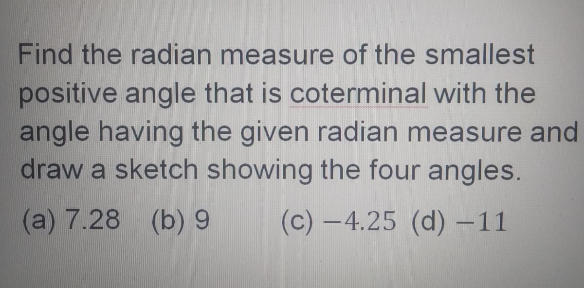 Find the radian measure of the smallest
positive angle that is coterminal with the
angle having the given radian measure and
draw a sketch showing the four angles.
(a) 7.28 (b) 9
(c) -4.25 (d) –11
