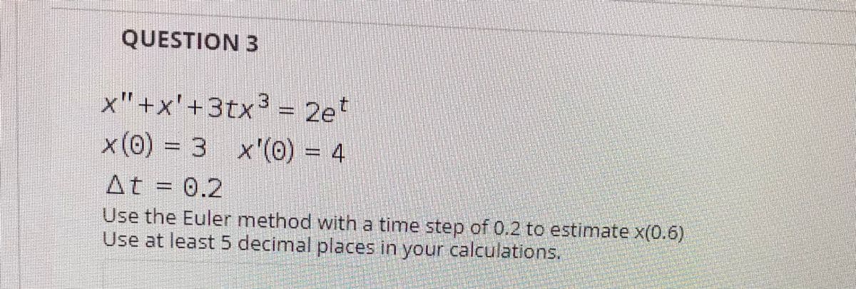 QUESTION 3
x"+x'+3tx³ = 2e*
x(0) = 3 x'(0) = 4
At = 0.2
Use the Euler method with a time step of 0.2 to estimate x(0.6)
Use at least 5 decimal places in your calculations.
