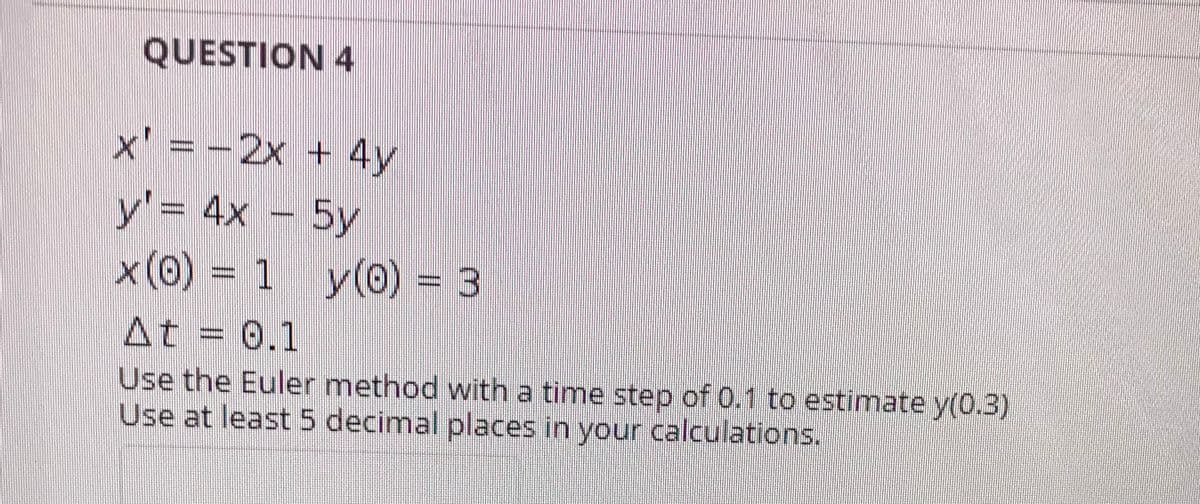 QUESTION 4
x' = -2x + 4y
y'% 4x 5y
x (0) = 1 y(0) = 3
At = 0.1
Use the Euler method with a time step of 0.1 to estimate y(0.3)
Use at least 5 decimal places in your calculations.
