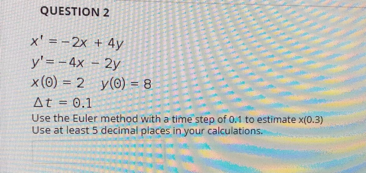 QUESTION 2
x' = -2x + 4y
y'= - 4x – 2y
x (0) = 2 y(0) = 8
At = 0.1
Use the Euler method with a time step of 0.1 to estimate x(0.3)
Use at least 5 decimal places in your calculations.
