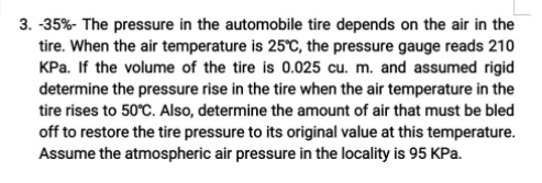 3. -35%- The pressure in the automobile tire depends on the air in the
tire. When the air temperature is 25°C, the pressure gauge reads 210
KPa. If the volume of the tire is 0.025 cu. m. and assumed rigid
determine the pressure rise in the tire when the air temperature in the
tire rises to 50°C. Also, determine the amount of air that must be bled
off to restore the tire pressure to its original value at this temperature.
Assume the atmospheric air pressure in the locality is 95 KPa.
