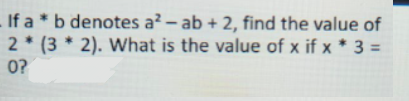 If a * b denotes a² – ab + 2, find the value of
2 * (3 * 2). What is the value of x if x * 3 =
0?
