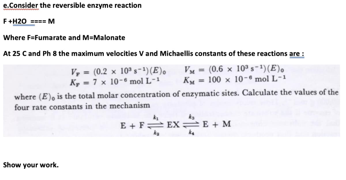 e.Consider the reversible enzyme reaction
wwm m
F+H2O ==== M
Where F=Fumarate and M=Malonate
At 25 C and Ph 8 the maximum velocities V and Michaellis constants of these reactions are :
(0.6 × 10ª s-1)(E).
V = (0.2 x 10³ s-1) (E).
K, = 7 x 10-6 mol L-1
VM =
KM = 100 x 10-6 mol L-1
%3D
%3D
where (E), is the total molar concentration of enzymatic sites. Calculate the values of the
four rate constants in the mechanism
ka
E + F EX E + M
ka
ka
Show your work.
