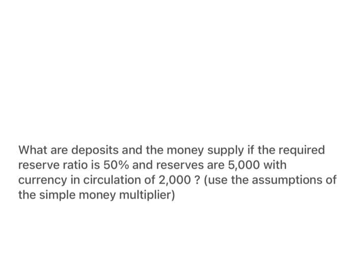 What are deposits and the money supply if the required
reserve ratio is 50% and reserves are 5,000 with
currency in circulation of 2,000 ? (use the assumptions of
the simple money multiplier)
