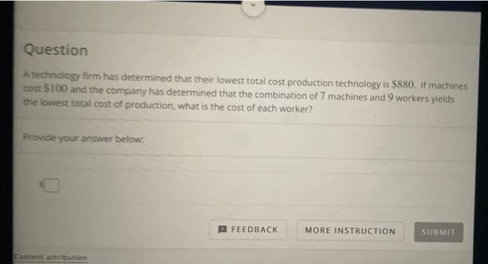Question
A technology firm has determined that their lowest total cost production technology is $880. If machines
cost $100 and the company has determined that the combination of 7 machines and 9 workers yields
the lowest total cost of production, what is the cost of each worker?
Provide your answer below:
FEEDBACK
MORE INSTRUCTION
SUBMIT
Content attribution
