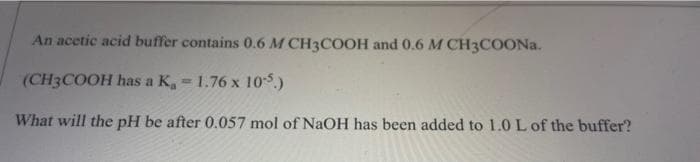 An acetic acid buffer contains 0.6 M CH3COOH and 0.6 M CH3COONA.
(CH3COOH has a K, 1.76 x 105.)
What will the pH be after 0.057 mol of NaOH has been added to 1.0 L of the buffer?
