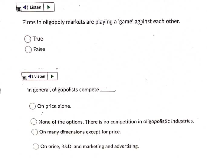 Listen
Firms in oligopoly markets are playing a 'game' agpinst each other.
True
False
4) Listen
In general, oligopolists compete
On price alone.
O None of the options. There is no competition in oligopolistic industries.
On many dimensions except for price.
On price, R&D, and marketing and advertising.
