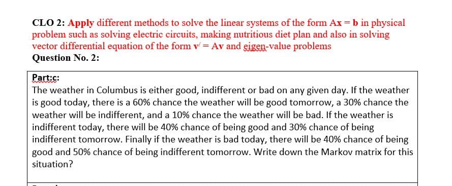 CLO 2: Apply different methods to solve the linear systems of the form Ax=b in physical
problem such as solving electric circuits, making nutritious diet plan and also in solving
vector differential equation of the form v = Av and eigen-value problems
Question No. 2:
Part:c:
The weather in Columbus is either good, indifferent or bad on any given day. If the weather
is good today, there is a 60% chance the weather will be good tomorrow, a 30% chance the
weather will be indifferent, and a 10% chance the weather will be bad. If the weather is
indifferent today, there will be 40% chance of being good and 30% chance of being
indifferent tomorrow. Finally if the weather is bad today, there will be 40% chance of being
good and 50% chance of being indifferent tomorrow. Write down the Markov matrix for this
situation?
